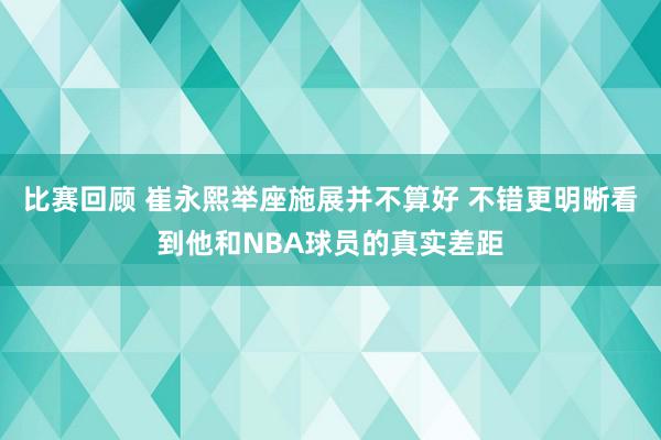 比赛回顾 崔永熙举座施展并不算好 不错更明晰看到他和NBA球员的真实差距