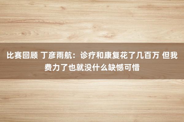 比赛回顾 丁彦雨航：诊疗和康复花了几百万 但我费力了也就没什么缺憾可惜