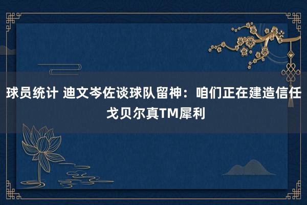 球员统计 迪文岑佐谈球队留神：咱们正在建造信任 戈贝尔真TM犀利