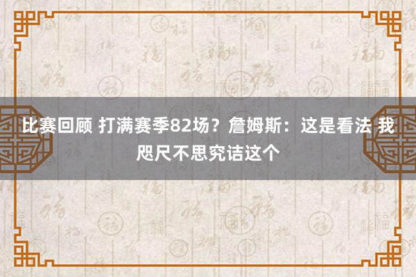 比赛回顾 打满赛季82场？詹姆斯：这是看法 我咫尺不思究诘这个