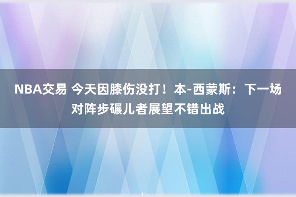 NBA交易 今天因膝伤没打！本-西蒙斯：下一场对阵步碾儿者展望不错出战