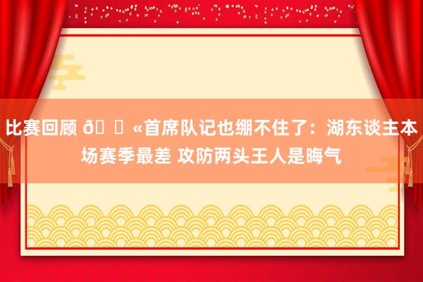 比赛回顾 😫首席队记也绷不住了：湖东谈主本场赛季最差 攻防两头王人是晦气