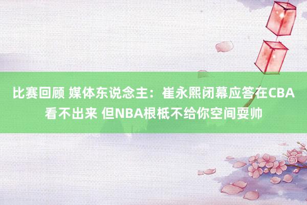 比赛回顾 媒体东说念主：崔永熙闭幕应答在CBA看不出来 但NBA根柢不给你空间耍帅