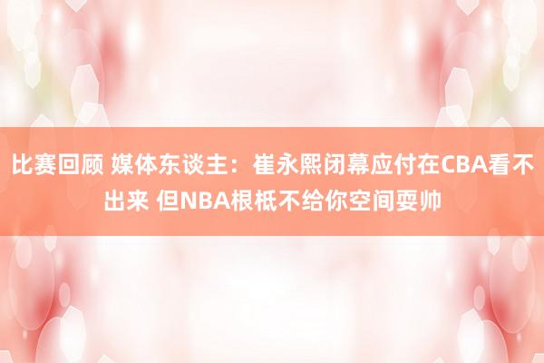 比赛回顾 媒体东谈主：崔永熙闭幕应付在CBA看不出来 但NBA根柢不给你空间耍帅