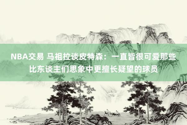 NBA交易 马祖拉谈皮特森：一直皆很可爱那些比东谈主们思象中更擅长疑望的球员