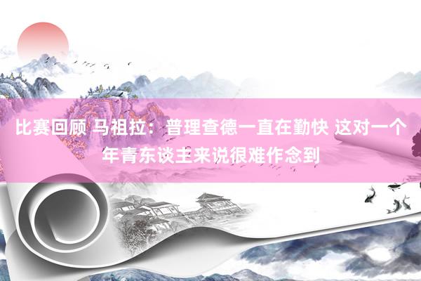 比赛回顾 马祖拉：普理查德一直在勤快 这对一个年青东谈主来说很难作念到