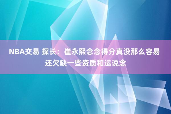 NBA交易 探长：崔永熙念念得分真没那么容易 还欠缺一些资质和运说念