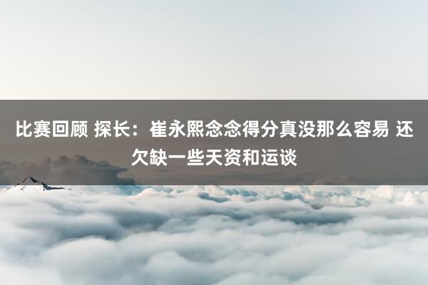 比赛回顾 探长：崔永熙念念得分真没那么容易 还欠缺一些天资和运谈