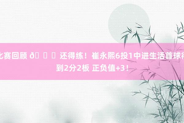 比赛回顾 👏还得练！崔永熙6投1中进生活首球得到2分2板 正负值+3！