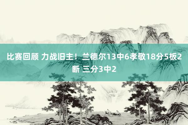 比赛回顾 力战旧主！兰德尔13中6孝敬18分5板2断 三分3中2