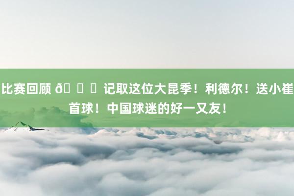 比赛回顾 😁记取这位大昆季！利德尔！送小崔首球！中国球迷的好一又友！