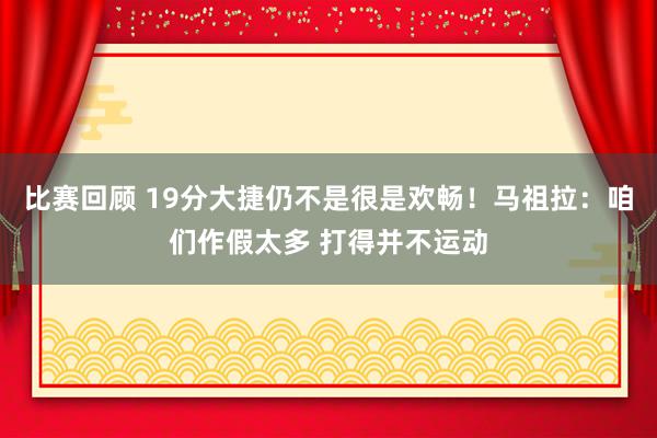 比赛回顾 19分大捷仍不是很是欢畅！马祖拉：咱们作假太多 打得并不运动