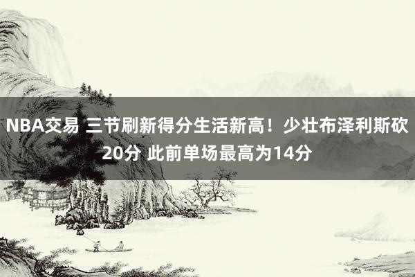 NBA交易 三节刷新得分生活新高！少壮布泽利斯砍20分 此前单场最高为14分