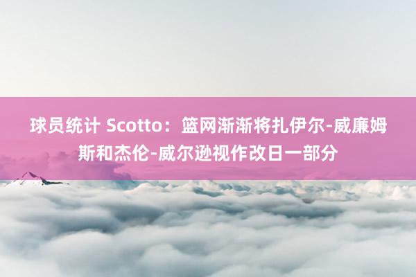 球员统计 Scotto：篮网渐渐将扎伊尔-威廉姆斯和杰伦-威尔逊视作改日一部分