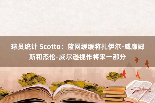 球员统计 Scotto：篮网缓缓将扎伊尔-威廉姆斯和杰伦-威尔逊视作将来一部分