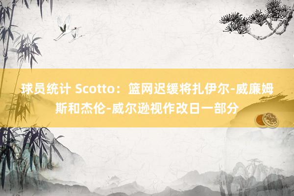 球员统计 Scotto：篮网迟缓将扎伊尔-威廉姆斯和杰伦-威尔逊视作改日一部分