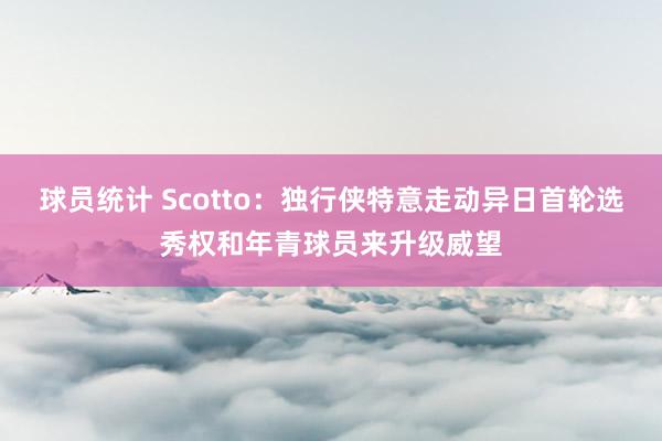 球员统计 Scotto：独行侠特意走动异日首轮选秀权和年青球员来升级威望