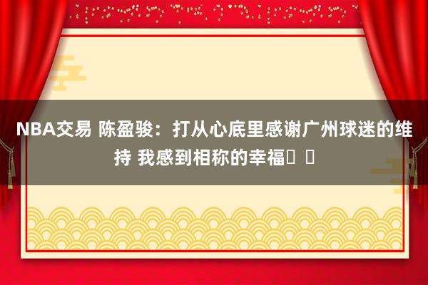 NBA交易 陈盈骏：打从心底里感谢广州球迷的维持 我感到相称的幸福❤️