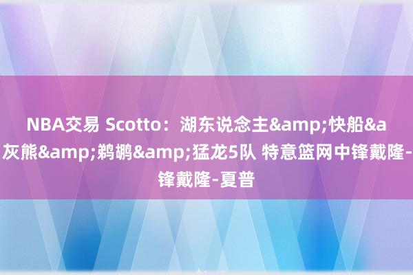 NBA交易 Scotto：湖东说念主&快船&灰熊&鹈鹕&猛龙5队 特意篮网中锋戴隆-夏普