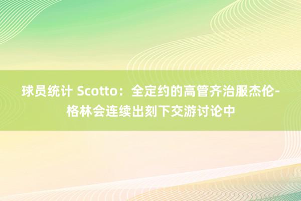 球员统计 Scotto：全定约的高管齐治服杰伦-格林会连续出刻下交游讨论中