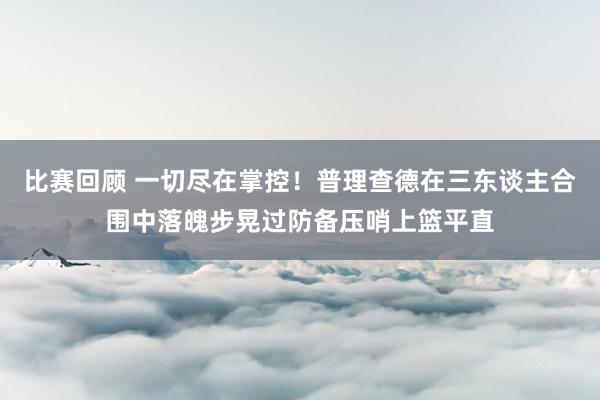 比赛回顾 一切尽在掌控！普理查德在三东谈主合围中落魄步晃过防备压哨上篮平直