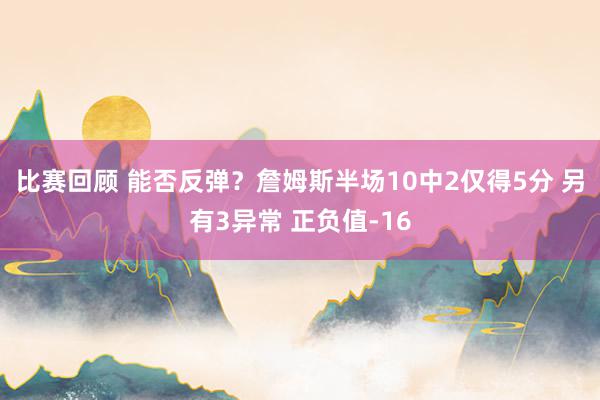 比赛回顾 能否反弹？詹姆斯半场10中2仅得5分 另有3异常 正负值-16