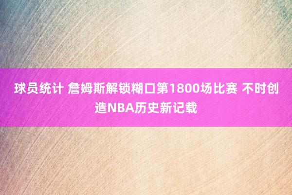 球员统计 詹姆斯解锁糊口第1800场比赛 不时创造NBA历史新记载