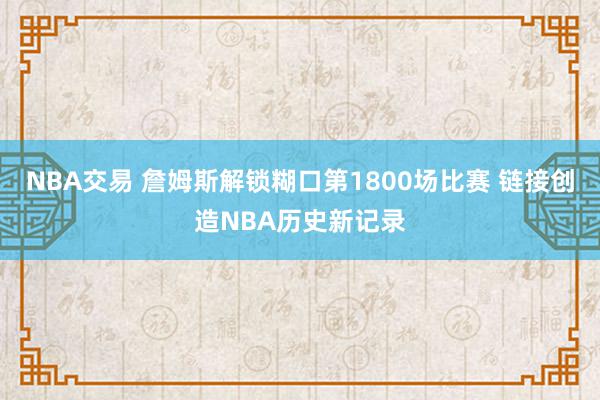 NBA交易 詹姆斯解锁糊口第1800场比赛 链接创造NBA历史新记录