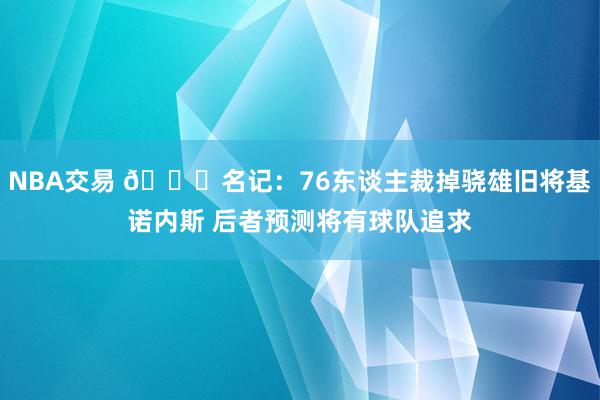 NBA交易 👀名记：76东谈主裁掉骁雄旧将基诺内斯 后者预测将有球队追求