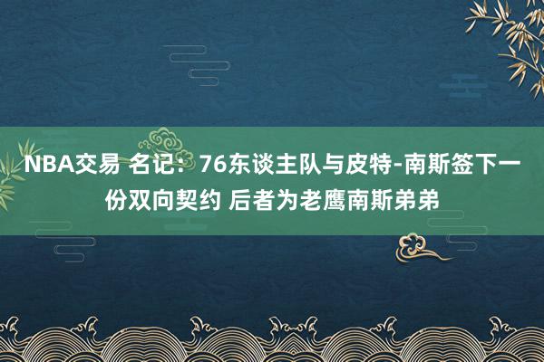 NBA交易 名记：76东谈主队与皮特-南斯签下一份双向契约 后者为老鹰南斯弟弟