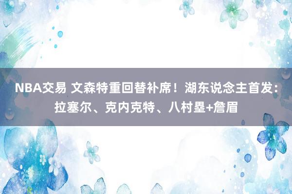 NBA交易 文森特重回替补席！湖东说念主首发：拉塞尔、克内克特、八村塁+詹眉